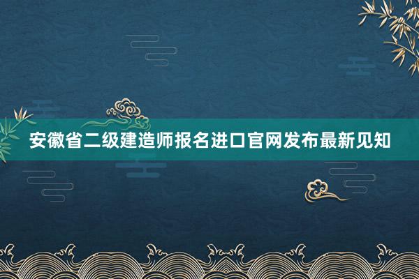 安徽省二级建造师报名进口官网发布最新见知