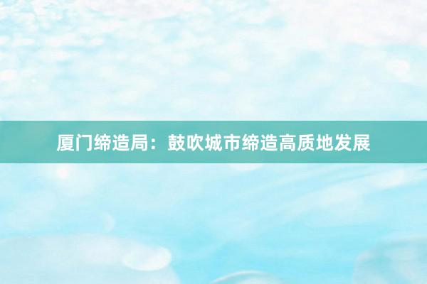 厦门缔造局：鼓吹城市缔造高质地发展