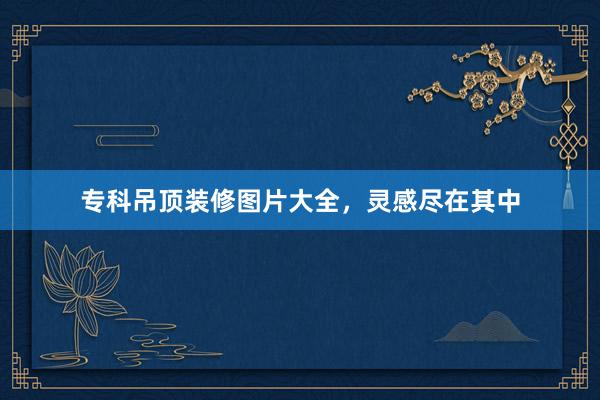 专科吊顶装修图片大全，灵感尽在其中