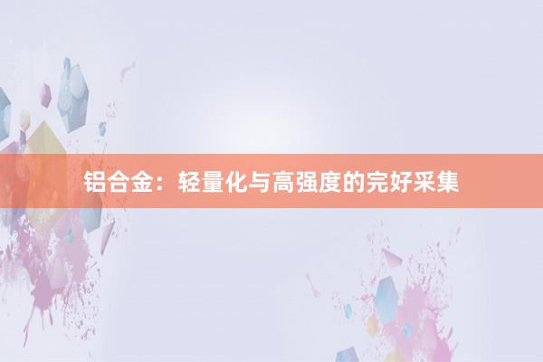 铝合金：轻量化与高强度的完好采集