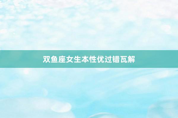 双鱼座女生本性优过错瓦解