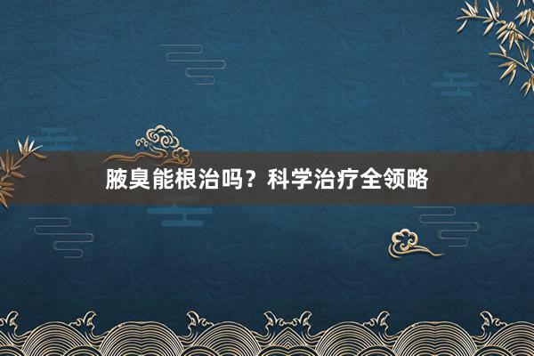 腋臭能根治吗？科学治疗全领略