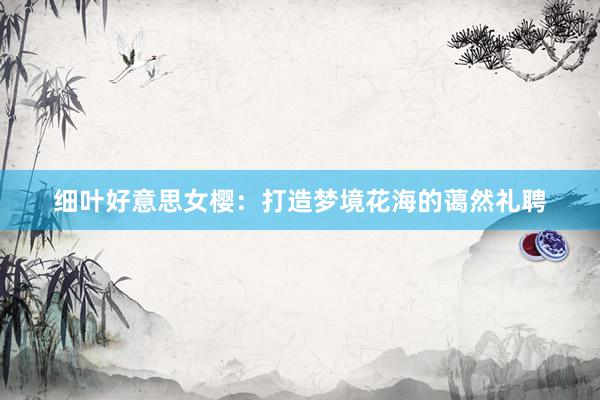 细叶好意思女樱：打造梦境花海的蔼然礼聘