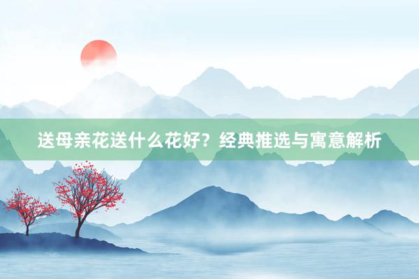 送母亲花送什么花好？经典推选与寓意解析